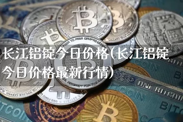 长江铝锭今日价格(长江铝锭今日价格最新行情)_https://www.qgjzrcxxzxpt.com_上期能源_第1张