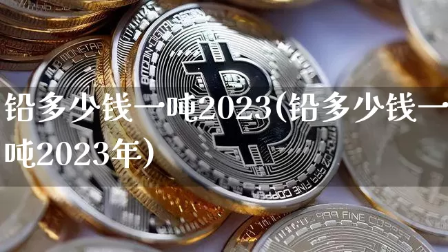 铅多少钱一吨2023(铅多少钱一吨2023年)_https://www.qgjzrcxxzxpt.com_上期所_第1张
