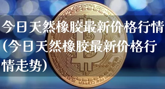 今日天然橡胶最新价格行情(今日天然橡胶最新价格行情走势)_https://www.qgjzrcxxzxpt.com_上期能源_第1张