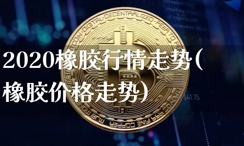 2020橡胶行情走势(橡胶价格走势)_https://www.qgjzrcxxzxpt.com_上期能源_第1张