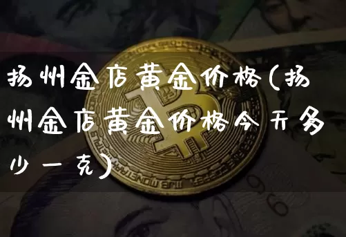 扬州金店黄金价格(扬州金店黄金价格今天多少一克)_https://www.qgjzrcxxzxpt.com_上期能源_第1张
