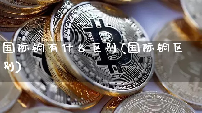 国际铜有什么区别(国际铜区别)_https://www.qgjzrcxxzxpt.com_大商所_第1张