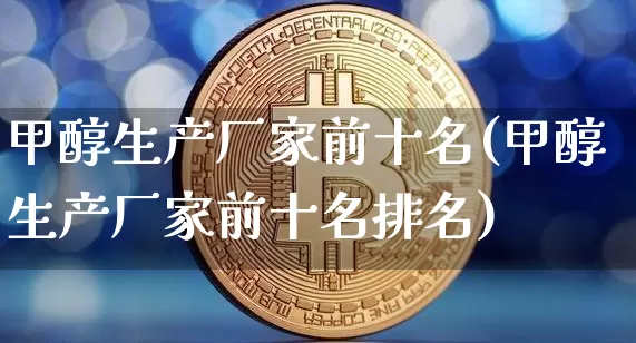 甲醇生产厂家前十名(甲醇生产厂家前十名排名)_https://www.qgjzrcxxzxpt.com_广期所_第1张