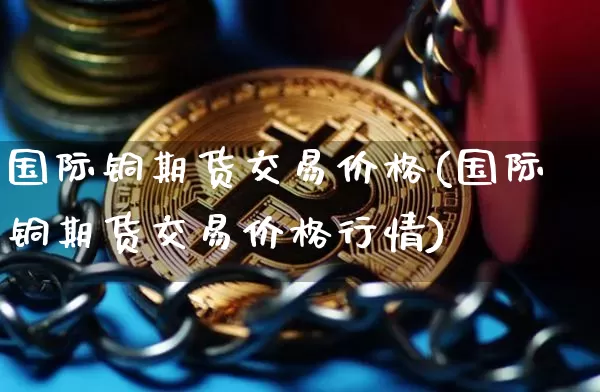 国际铜期货交易价格(国际铜期货交易价格行情)_https://www.qgjzrcxxzxpt.com_广期所_第1张
