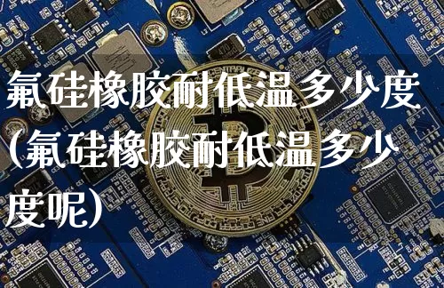 氟硅橡胶耐低温多少度(氟硅橡胶耐低温多少度呢)_https://www.qgjzrcxxzxpt.com_上期所_第1张