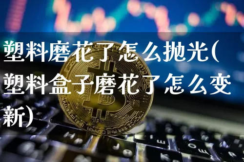 塑料磨花了怎么抛光(塑料盒子磨花了怎么变新)_https://www.qgjzrcxxzxpt.com_中金所_第1张