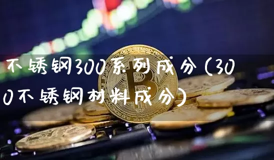 不锈钢300系列成分(300不锈钢材料成分)_https://www.qgjzrcxxzxpt.com_广期所_第1张