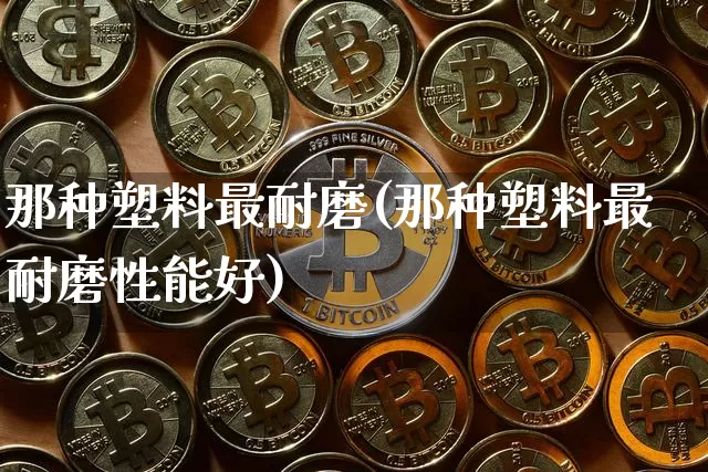 那种塑料最耐磨(那种塑料最耐磨性能好)_https://www.qgjzrcxxzxpt.com_广期所_第1张