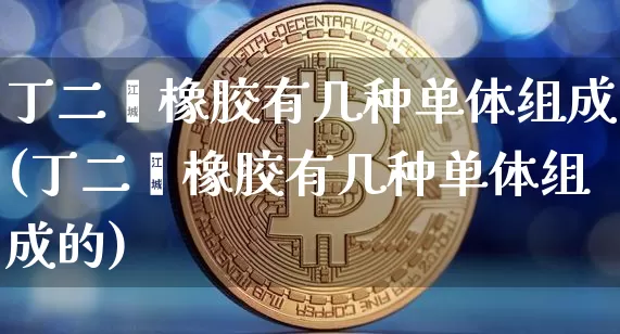 丁二烯橡胶有几种单体组成(丁二烯橡胶有几种单体组成的)_https://www.qgjzrcxxzxpt.com_上期所_第1张