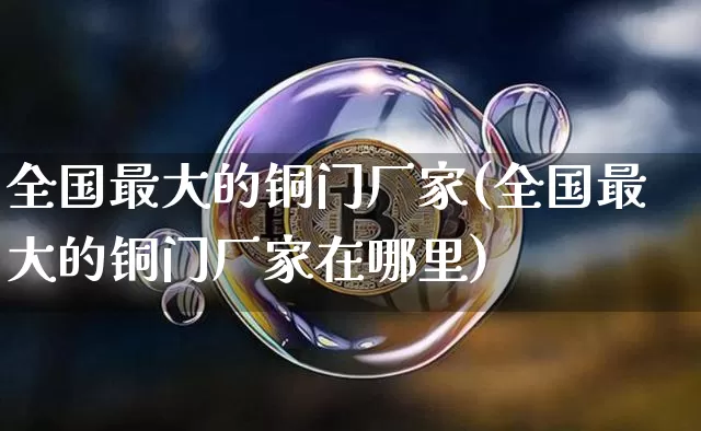 全国最大的铜门厂家(全国最大的铜门厂家在哪里)_https://www.qgjzrcxxzxpt.com_广期所_第1张