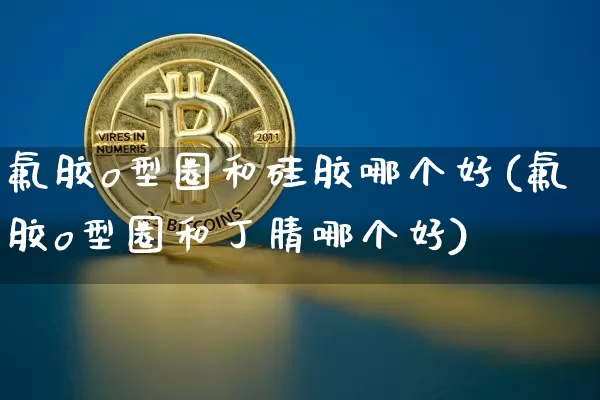 氟胶o型圈和硅胶哪个好(氟胶o型圈和丁腈哪个好)_https://www.qgjzrcxxzxpt.com_中金所_第1张