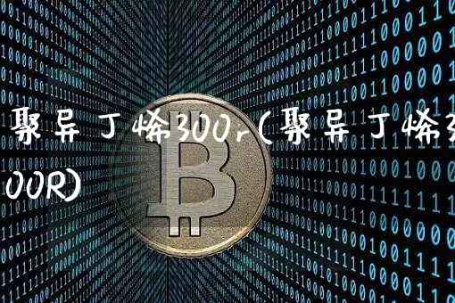 聚异丁烯300r(聚异丁烯300R)_https://www.qgjzrcxxzxpt.com_上期能源_第1张