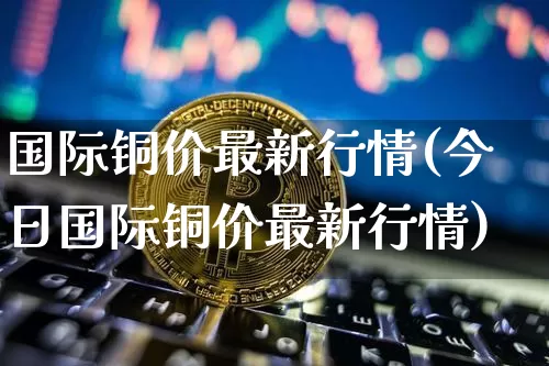 国际铜价最新行情(今日国际铜价最新行情)_https://www.qgjzrcxxzxpt.com_上期所_第1张