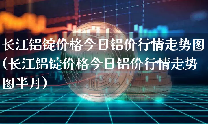 长江铝锭价格今日铝价行情走势图(长江铝锭价格今日铝价行情走势图半月)_https://www.qgjzrcxxzxpt.com_中金所_第1张