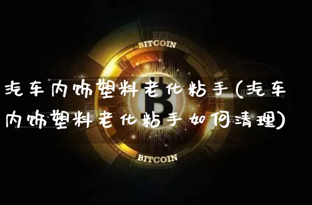 汽车内饰塑料老化粘手(汽车内饰塑料老化粘手如何清理)_https://www.qgjzrcxxzxpt.com_上期能源_第1张