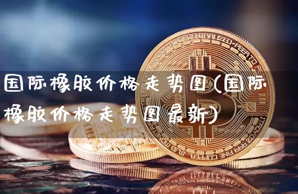 国际橡胶价格走势图(国际橡胶价格走势图最新)_https://www.qgjzrcxxzxpt.com_上期能源_第1张