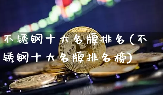 不锈钢十大名牌排名(不锈钢十大名牌排名榜)_https://www.qgjzrcxxzxpt.com_中金所_第1张