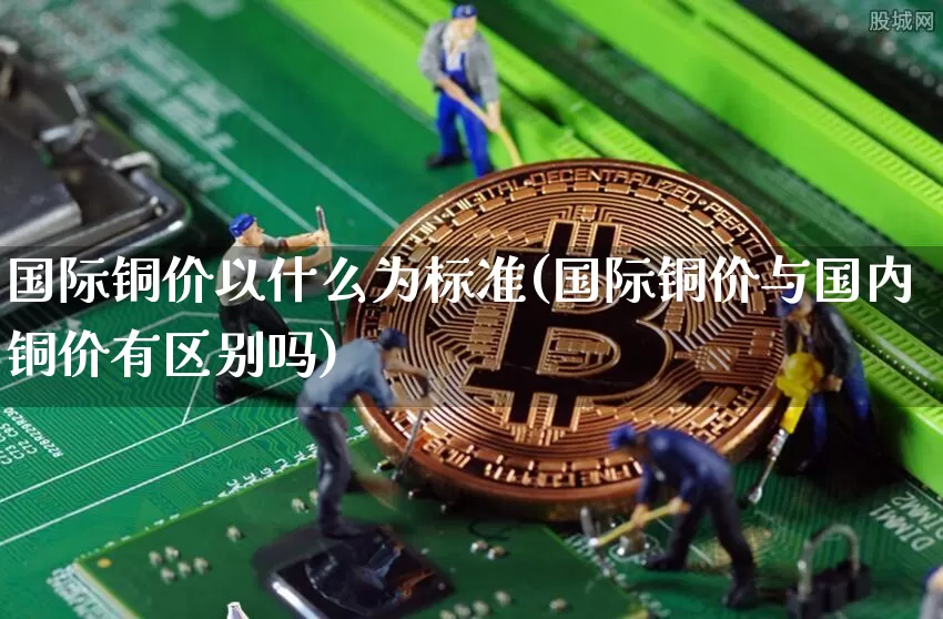 国际铜价以什么为标准(国际铜价与国内铜价有区别吗)_https://www.qgjzrcxxzxpt.com_中金所_第1张