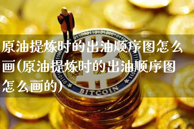 原油提炼时的出油顺序图怎么画(原油提炼时的出油顺序图怎么画的)_https://www.qgjzrcxxzxpt.com_广期所_第1张