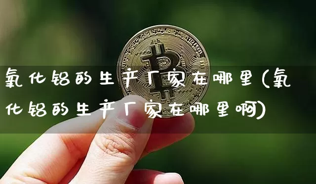 氧化铝的生产厂家在哪里(氧化铝的生产厂家在哪里啊)_https://www.qgjzrcxxzxpt.com_上期能源_第1张