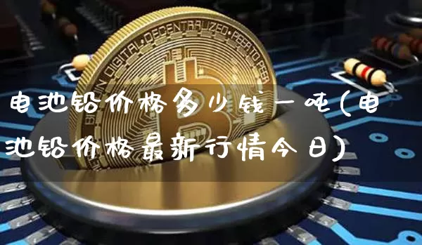 电池铅价格多少钱一吨(电池铅价格最新行情今日)_https://www.qgjzrcxxzxpt.com_上期所_第1张