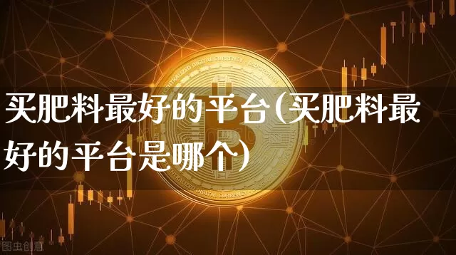 买肥料最好的平台(买肥料最好的平台是哪个)_https://www.qgjzrcxxzxpt.com_上期能源_第1张