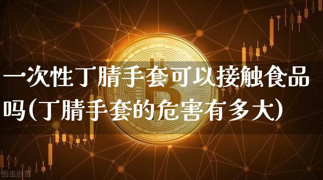 一次性丁腈手套可以接触食品吗(丁腈手套的危害有多大)_https://www.qgjzrcxxzxpt.com_上期所_第1张