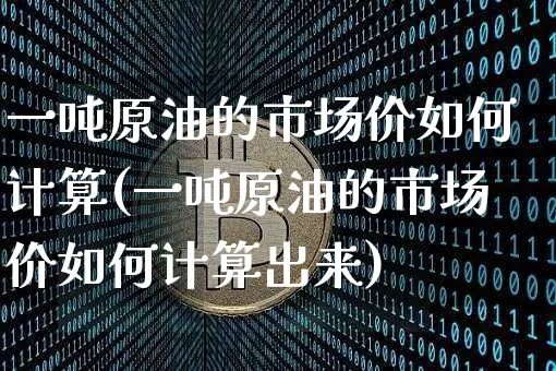 一吨原油的市场价如何计算(一吨原油的市场价如何计算出来)_https://www.qgjzrcxxzxpt.com_上期能源_第1张