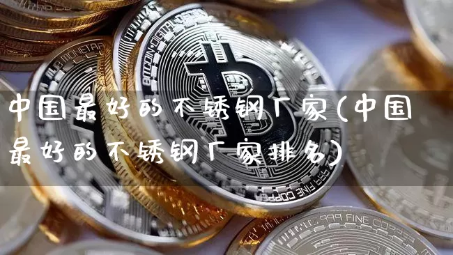 中国最好的不锈钢厂家(中国最好的不锈钢厂家排名)_https://www.qgjzrcxxzxpt.com_中金所_第1张