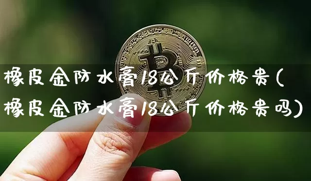 橡皮金防水膏18公斤价格贵(橡皮金防水膏18公斤价格贵吗)_https://www.qgjzrcxxzxpt.com_上期能源_第1张