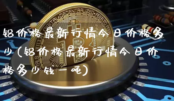 铝价格最新行情今日价格多少(铝价格最新行情今日价格多少钱一吨)_https://www.qgjzrcxxzxpt.com_郑商所_第1张