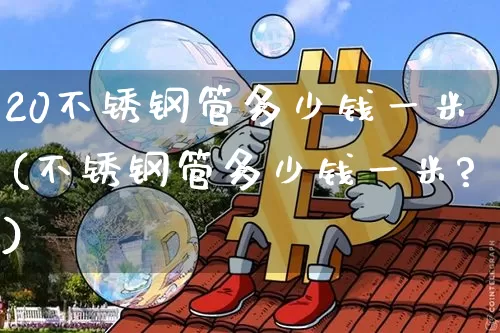 20不锈钢管多少钱一米(不锈钢管多少钱一米?)_https://www.qgjzrcxxzxpt.com_大商所_第1张