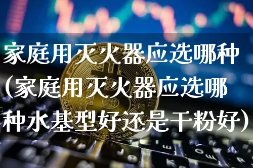 家庭用灭火器应选哪种(家庭用灭火器应选哪种水基型好还是干粉好)_https://www.qgjzrcxxzxpt.com_郑商所_第1张