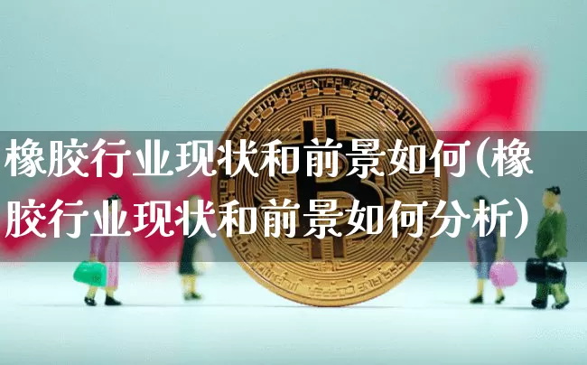 橡胶行业现状和前景如何(橡胶行业现状和前景如何分析)_https://www.qgjzrcxxzxpt.com_上期能源_第1张