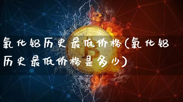 氧化铝历史最低价格(氧化铝历史最低价格是多少)_https://www.qgjzrcxxzxpt.com_上期能源_第1张