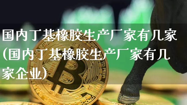 国内丁基橡胶生产厂家有几家(国内丁基橡胶生产厂家有几家企业)_https://www.qgjzrcxxzxpt.com_上期能源_第1张