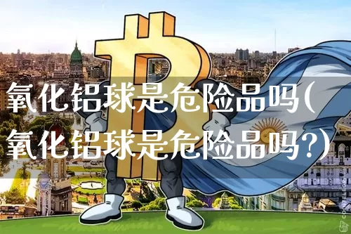 氧化铝球是危险品吗(氧化铝球是危险品吗?)_https://www.qgjzrcxxzxpt.com_上期能源_第1张