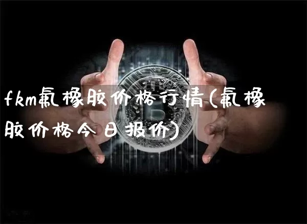 fkm氟橡胶价格行情(氟橡胶价格今日报价)_https://www.qgjzrcxxzxpt.com_广期所_第1张