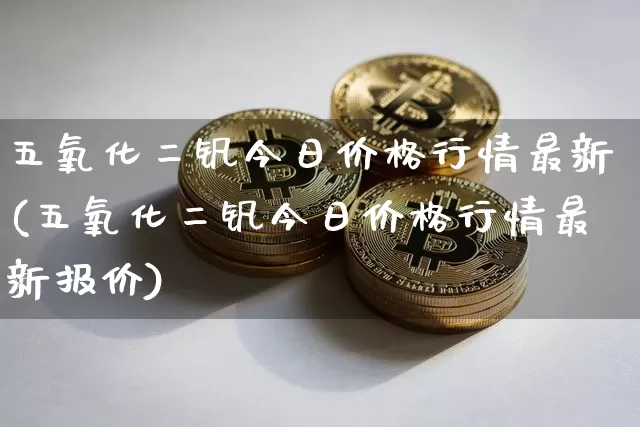 五氧化二钒今日价格行情最新(五氧化二钒今日价格行情最新报价)_https://www.qgjzrcxxzxpt.com_广期所_第1张