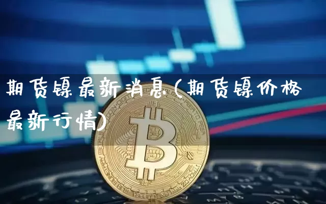 期货镍最新消息(期货镍价格最新行情)_https://www.qgjzrcxxzxpt.com_广期所_第1张
