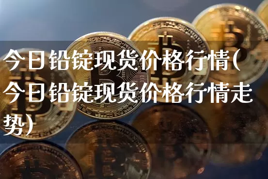 今日铅锭现货价格行情(今日铅锭现货价格行情走势)_https://www.qgjzrcxxzxpt.com_大商所_第1张