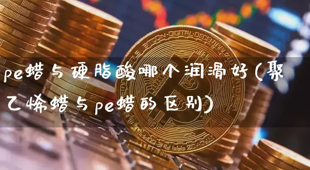 pe蜡与硬脂酸哪个润滑好(聚乙烯蜡与pe蜡的区别)_https://www.qgjzrcxxzxpt.com_上期能源_第1张