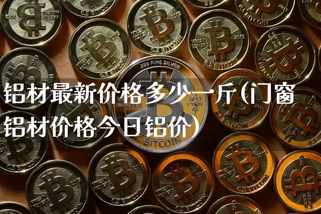 铝材最新价格多少一斤(门窗铝材价格今日铝价)_https://www.qgjzrcxxzxpt.com_上期所_第1张