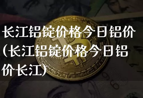 长江铝锭价格今日铝价(长江铝锭价格今日铝价长江)_https://www.qgjzrcxxzxpt.com_上期所_第1张