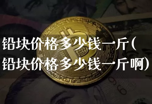 铅块价格多少钱一斤(铅块价格多少钱一斤啊)_https://www.qgjzrcxxzxpt.com_上期能源_第1张