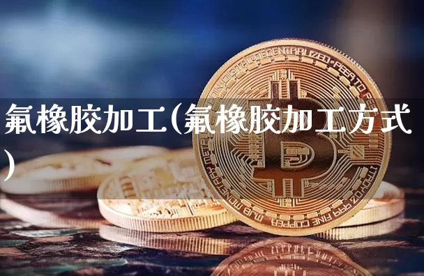 氟橡胶加工(氟橡胶加工方式)_https://www.qgjzrcxxzxpt.com_上期能源_第1张