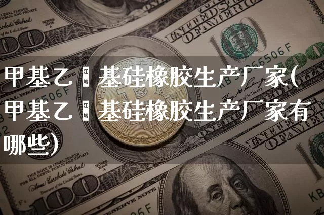 甲基乙烯基硅橡胶生产厂家(甲基乙烯基硅橡胶生产厂家有哪些)_https://www.qgjzrcxxzxpt.com_上期能源_第1张