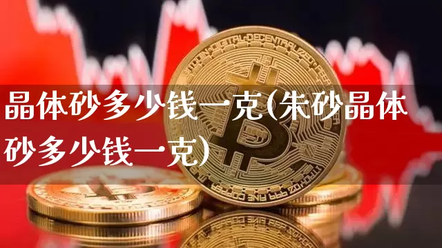 晶体砂多少钱一克(朱砂晶体砂多少钱一克)_https://www.qgjzrcxxzxpt.com_郑商所_第1张