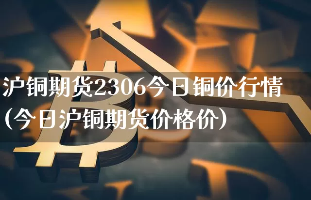 沪铜期货2306今日铜价行情(今日沪铜期货价格价)_https://www.qgjzrcxxzxpt.com_郑商所_第1张