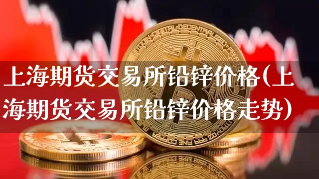 上海期货交易所铅锌价格(上海期货交易所铅锌价格走势)_https://www.qgjzrcxxzxpt.com_上期能源_第1张